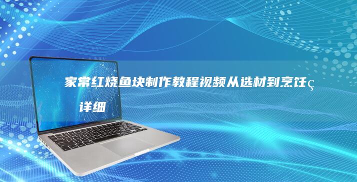 家常红烧鱼块制作教程视频：从选材到烹饪的详细步骤全解析